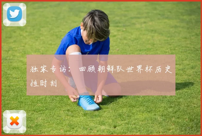 独家专访：回顾朝鲜队世界杯历史性时刻