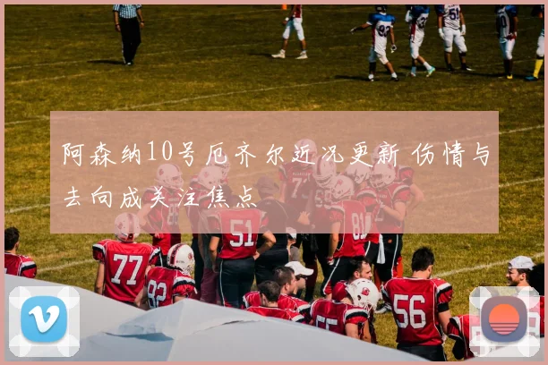 阿森纳10号厄齐尔近况更新 伤情与去向成关注焦点
