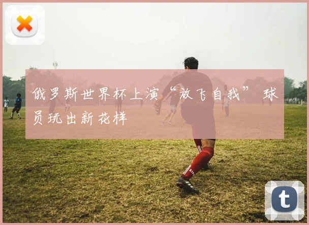 俄罗斯世界杯上演“放飞自我” 球员玩出新花样