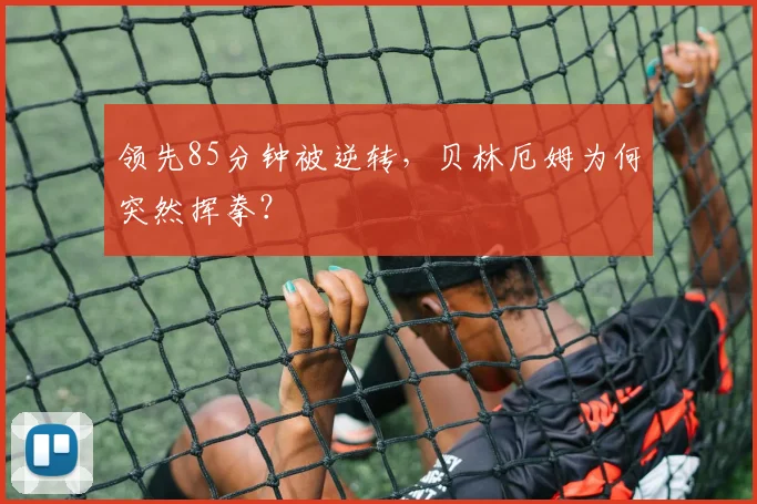 领先85分钟被逆转，贝林厄姆为何突然挥拳？