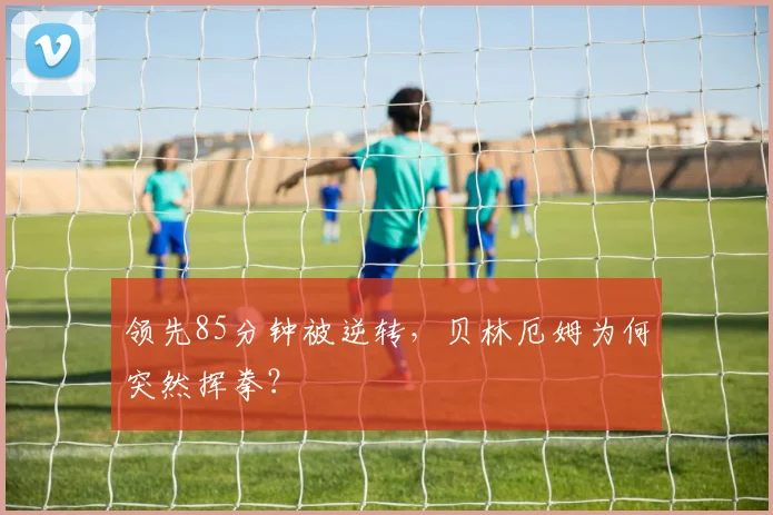 领先85分钟被逆转,贝林厄姆为何突然挥拳?