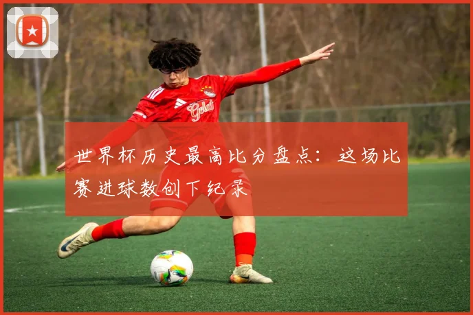 世界杯历史最高比分盘点：这场比赛进球数创下纪录