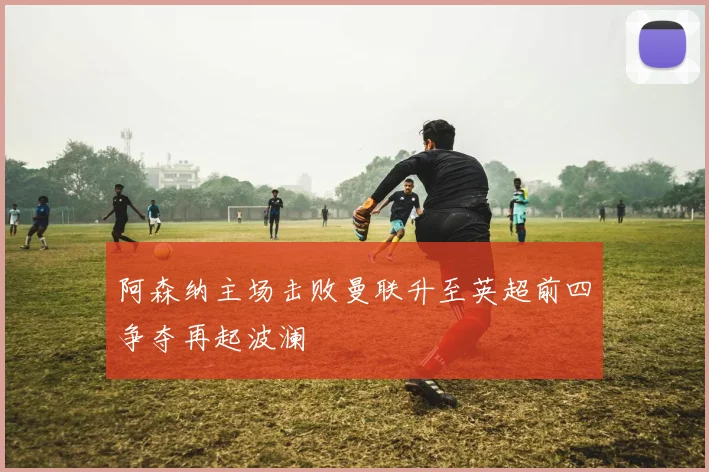 阿森纳主场击败曼联升至英超前四争夺再起波澜