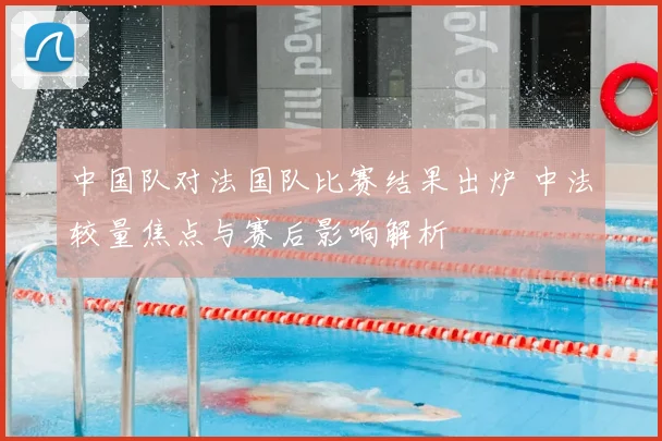 中国队对法国队比赛结果出炉 中法较量焦点与赛后影响解析