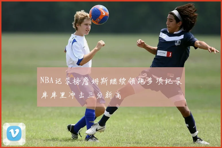 NBA记录榜詹姆斯继续领跑多项纪录库库里冲击三分新高