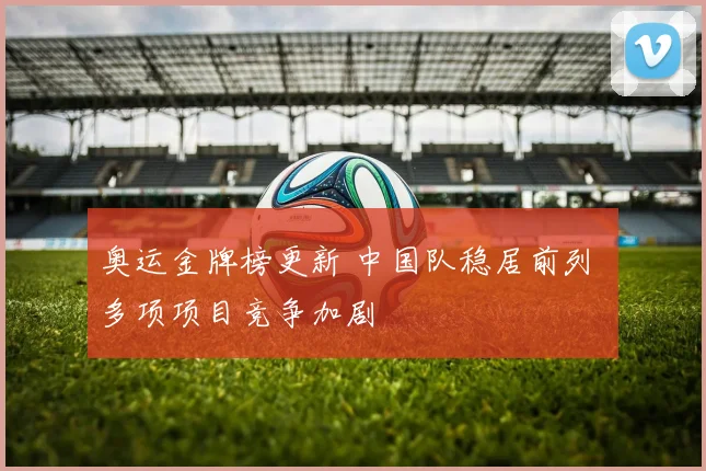 奥运金牌榜更新 中国队稳居前列 多项项目竞争加剧