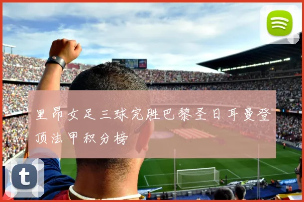 里昂女足三球完胜巴黎圣日耳曼登顶法甲积分榜