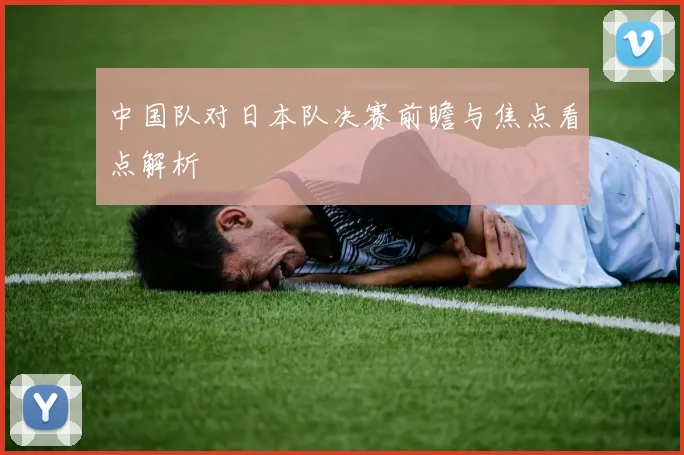 中国队对日本队决赛前瞻与焦点看点解析