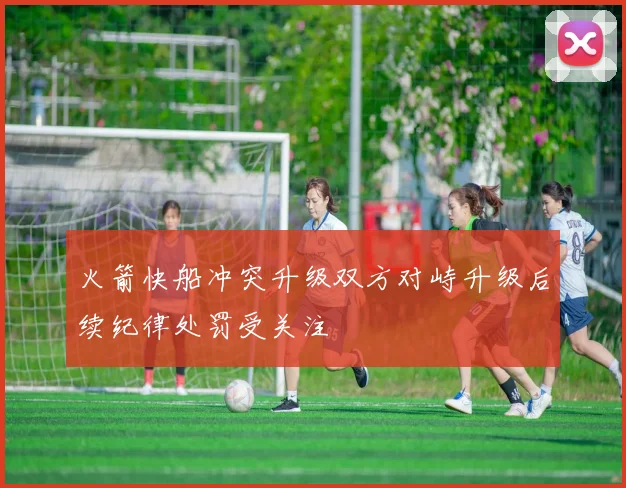 火箭快船冲突升级双方对峙升级后续纪律处罚受关注