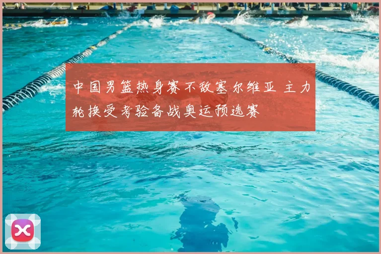 中国男篮热身赛不敌塞尔维亚 主力轮换受考验备战奥运预选赛