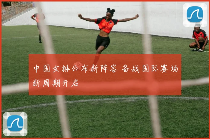 中国女排公布新阵容 备战国际赛场新周期开启