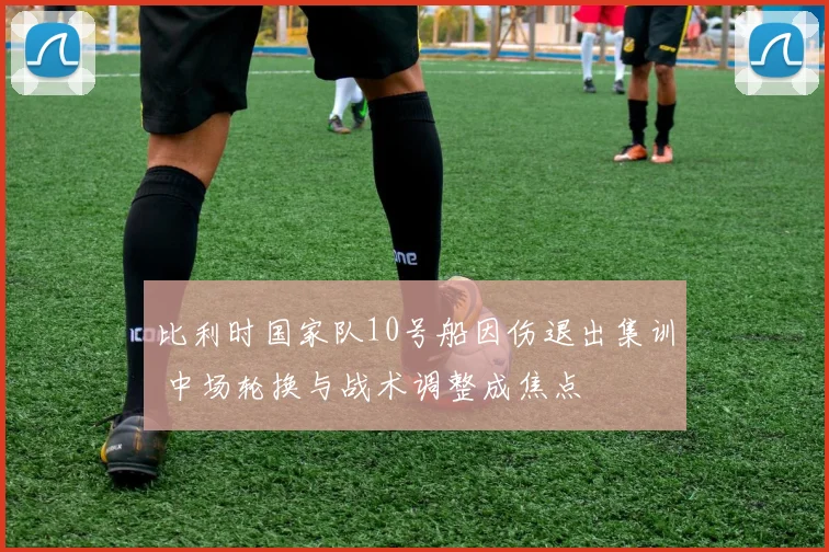 比利时国家队10号船因伤退出集训 中场轮换与战术调整成焦点