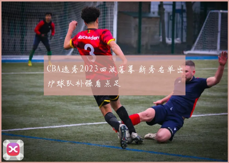 CBA选秀2023回放落幕 新秀名单出炉球队补强看点足