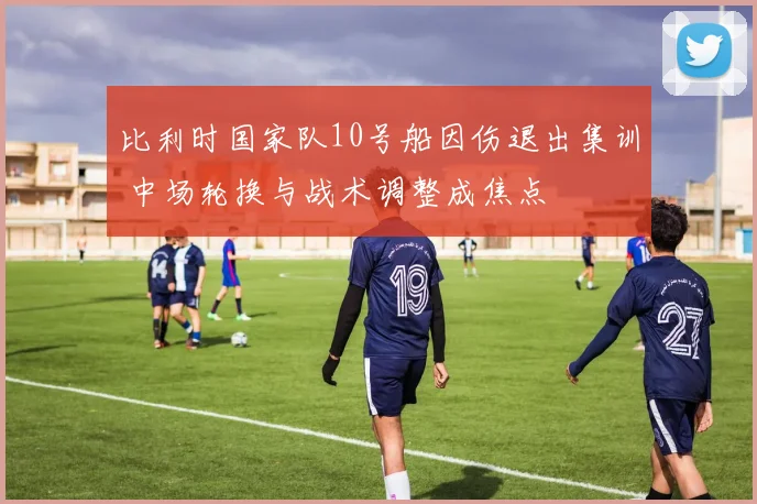 比利时国家队10号船因伤退出集训 中场轮换与战术调整成焦点