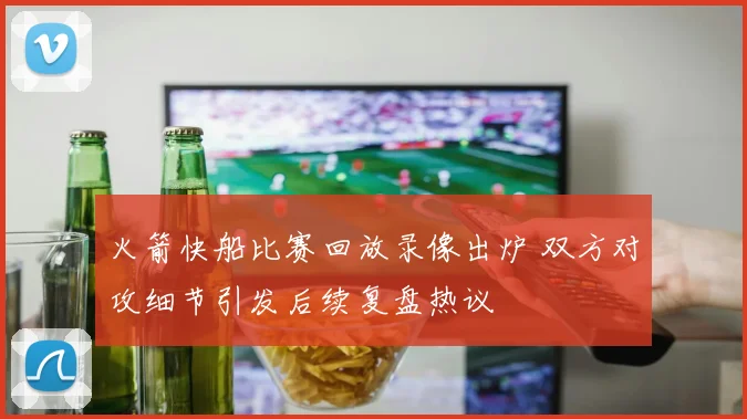 火箭快船比赛回放录像出炉 双方对攻细节引发后续复盘热议