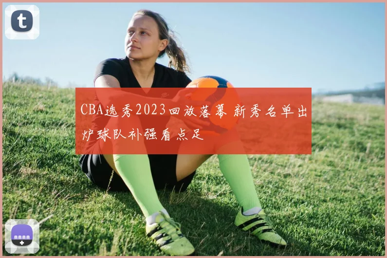 CBA选秀2023回放落幕 新秀名单出炉球队补强看点足