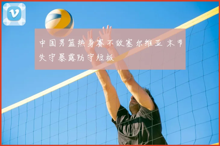 中国男篮热身赛不敌塞尔维亚 末节失守暴露防守短板