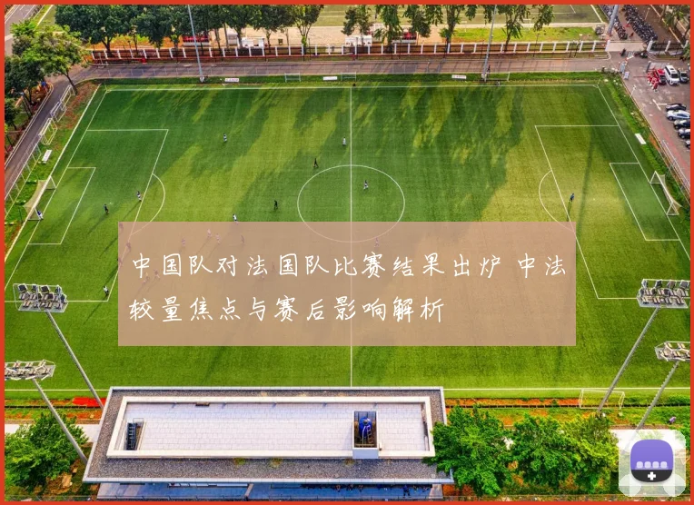 中国队对法国队比赛结果出炉 中法较量焦点与赛后影响解析