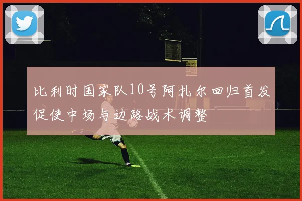 比利时国家队10号阿扎尔回归首发促使中场与边路战术调整