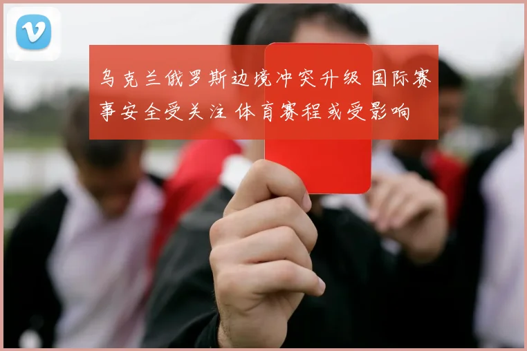 乌克兰俄罗斯边境冲突升级 国际赛事安全受关注 体育赛程或受影响