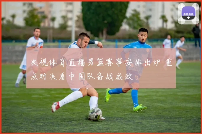 央视体育直播男篮赛事安排出炉 重点对决看中国队备战成效