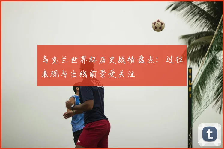 乌克兰世界杯历史战绩盘点：过往表现与出线前景受关注