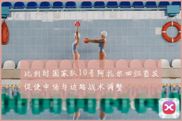 比利时国家队10号阿扎尔回归首发促使中场与边路战术调整