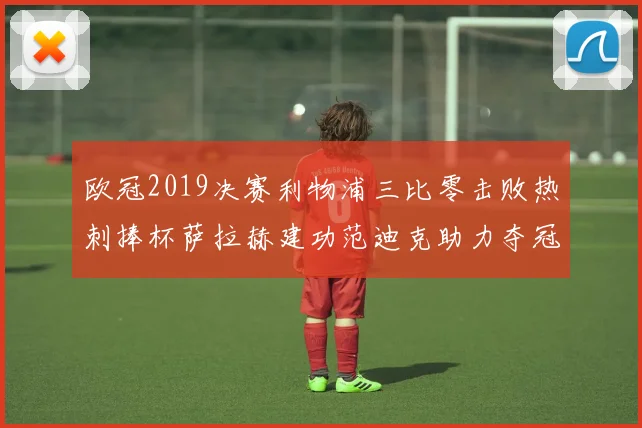 欧冠2019决赛利物浦三比零击败热刺捧杯萨拉赫建功范迪克助力夺冠