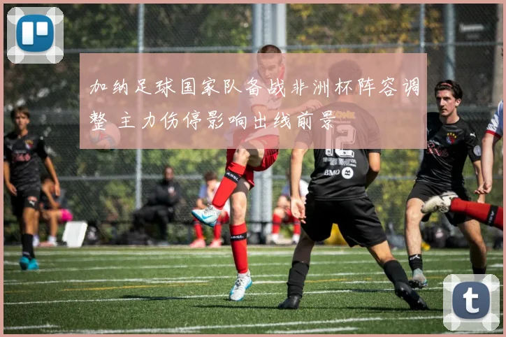 加纳足球国家队备战非洲杯阵容调整 主力伤停影响出线前景