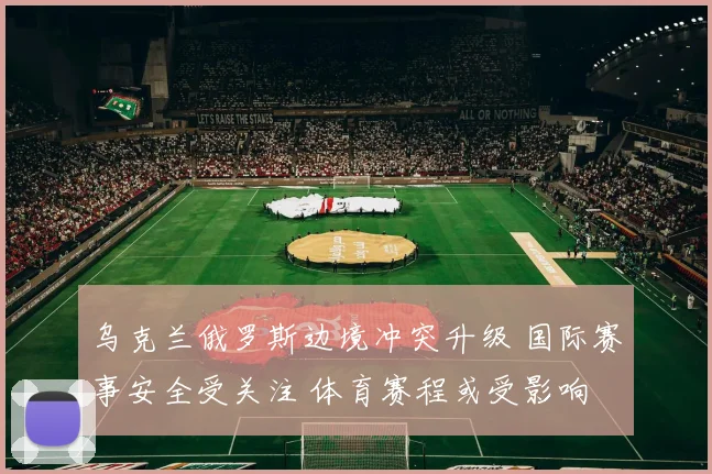 乌克兰俄罗斯边境冲突升级 国际赛事安全受关注 体育赛程或受影响