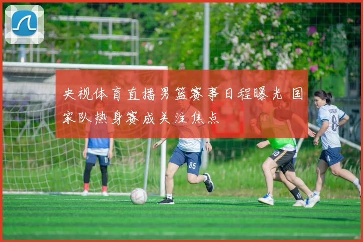 央视体育直播男篮赛事日程曝光 国家队热身赛成关注焦点