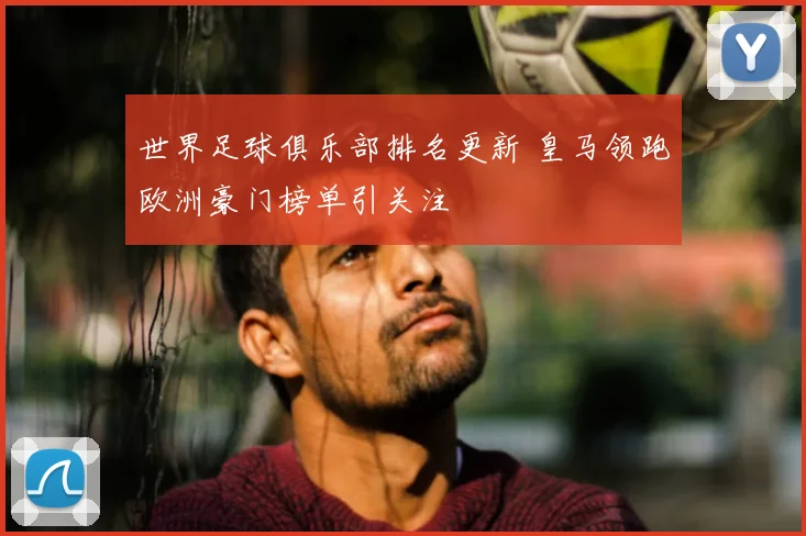 世界足球俱乐部排名更新 皇马领跑欧洲豪门榜单引关注
