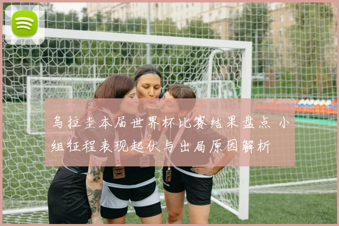 乌拉圭本届世界杯比赛结果盘点 小组征程表现起伏与出局原因解析