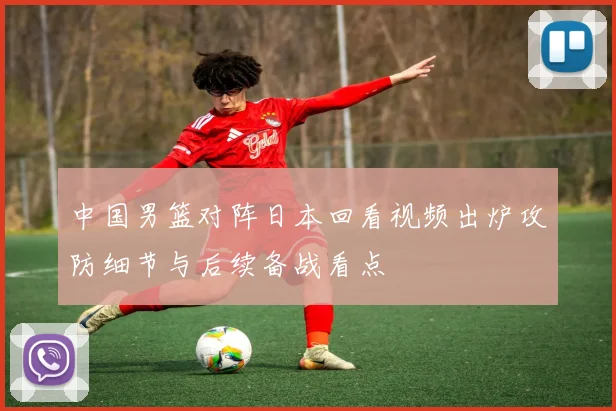 中国男篮对阵日本回看视频出炉攻防细节与后续备战看点