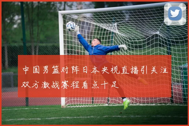 中国男篮对阵日本央视直播引关注双方激战赛程看点十足