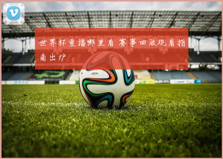 世界杯重播哪里看 赛事回放观看指南出炉