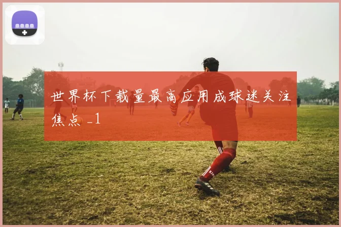 世界杯下载量最高应用成球迷关注焦点 _1