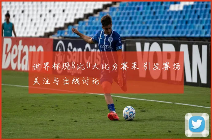 世界杯现8比0大比分赛果 引发赛场关注与出线讨论