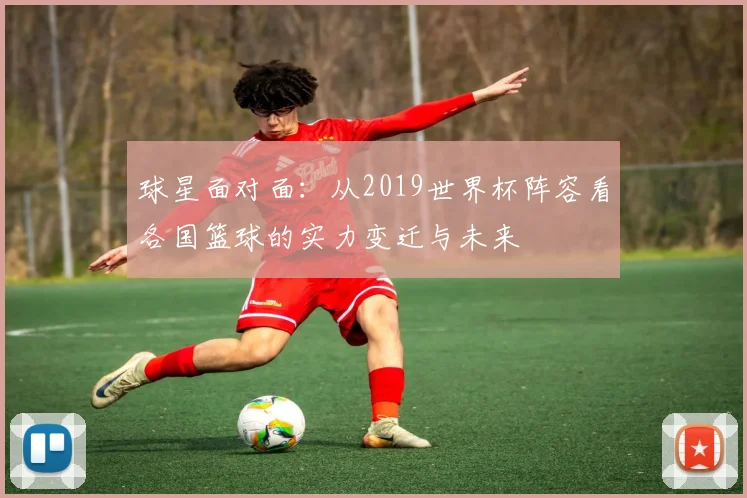 球星面对面：从2019世界杯阵容看各国篮球的实力变迁与未来