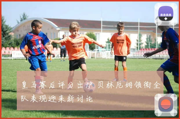 皇马赛后评分出炉 贝林厄姆领衔全队表现迎来新讨论