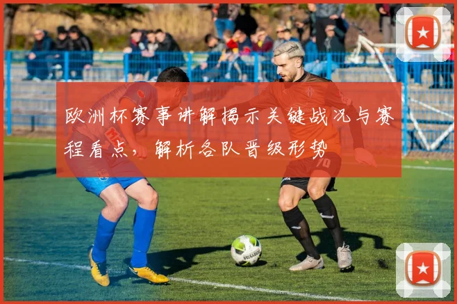 欧洲杯赛事讲解揭示关键战况与赛程看点,解析各队晋级形势