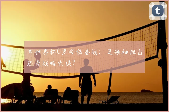 年世界杯C罗带伤奋战：是领袖担当还是战略失误？