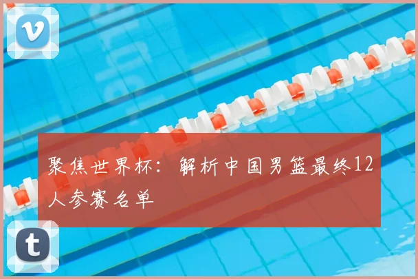 聚焦世界杯:解析中国男篮最终12人参赛名单