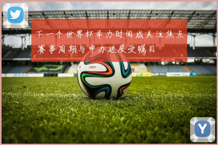 下一个世界杯举办时间成关注焦点 赛事周期与申办进展受瞩目