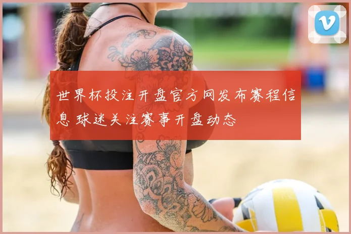 世界杯投注开盘官方网发布赛程信息 球迷关注赛事开盘动态