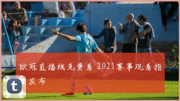欧冠直播线免费看 2021赛事观看指南发布