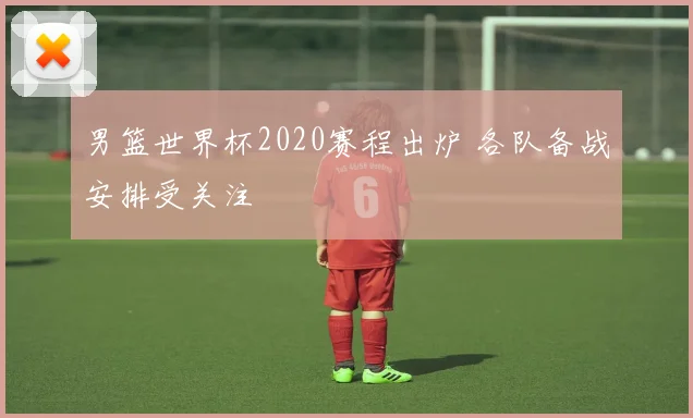 男篮世界杯2020赛程出炉 各队备战安排受关注